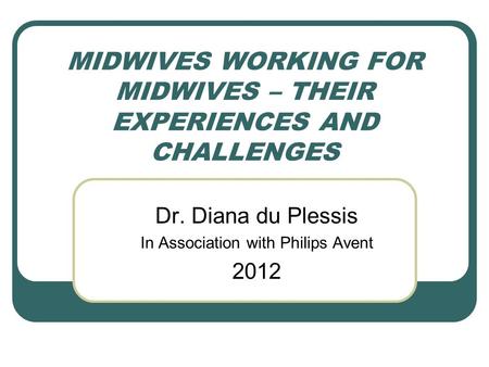 MIDWIVES WORKING FOR MIDWIVES – THEIR EXPERIENCES AND CHALLENGES Dr. Diana du Plessis In Association with Philips Avent 2012.