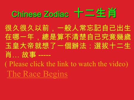 很久很久以前，一般人常忘記自己出生 在哪一年，總是算不清楚自己究竟幾歲， 玉皇大帝就想了一個辦法：選拔十二生 肖 … 故事 ----- ( Please click the link to watch the video) The Race Begins Chinese Zodiac 十二生肖.