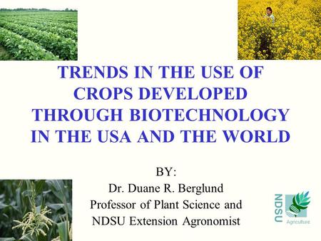 NDSU Agriculture TRENDS IN THE USE OF CROPS DEVELOPED THROUGH BIOTECHNOLOGY IN THE USA AND THE WORLD BY: Dr. Duane R. Berglund Professor of Plant Science.