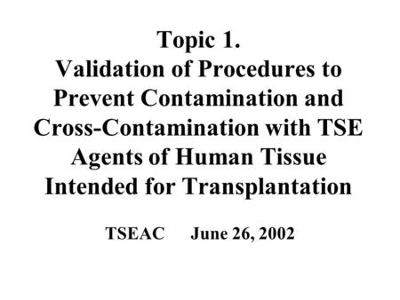 Topic 1. Validation of Procedures to Prevent Contamination and Cross-Contamination with TSE Agents of Human Tissue Intended for Transplantation TSEAC June.