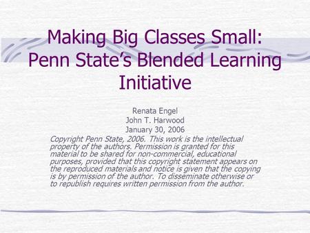 Making Big Classes Small: Penn State’s Blended Learning Initiative Renata Engel John T. Harwood January 30, 2006 Copyright Penn State, 2006. This work.