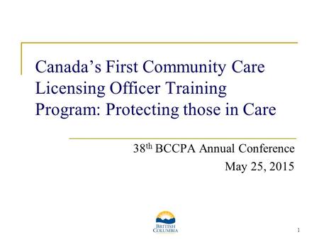 1 Canada’s First Community Care Licensing Officer Training Program: Protecting those in Care 38 th BCCPA Annual Conference May 25, 2015.