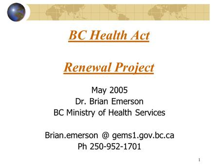 1 BC Health Act Renewal Project May 2005 Dr. Brian Emerson BC Ministry of Health Services gems1.gov.bc.ca Ph 250-952-1701.