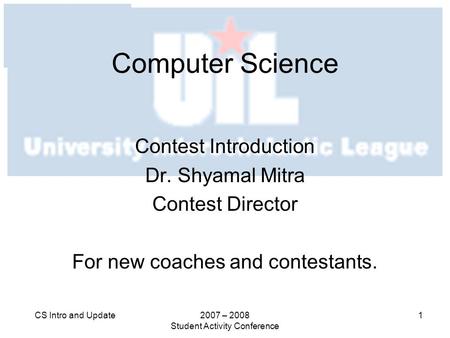 2007 – 2008 Student Activity Conference 1CS Intro and Update Computer Science Contest Introduction Dr. Shyamal Mitra Contest Director For new coaches and.