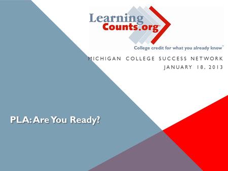 PLA: Are You Ready? MICHIGAN COLLEGE SUCCESS NETWORK JANUARY 18, 2013.