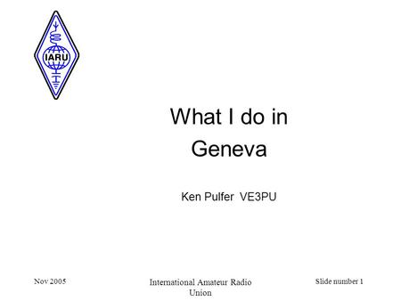 Nov 2005 International Amateur Radio Union Slide number 1 What I do in Geneva Ken Pulfer VE3PU.