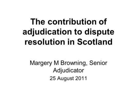 The contribution of adjudication to dispute resolution in Scotland Margery M Browning, Senior Adjudicator 25 August 2011.