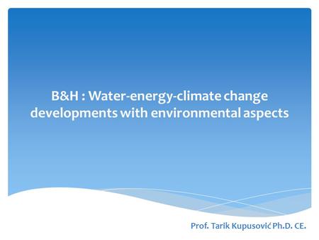 B&H : Water-energy-climate change developments with environmental aspects Prof. Tarik Kupusović Ph.D. CE.