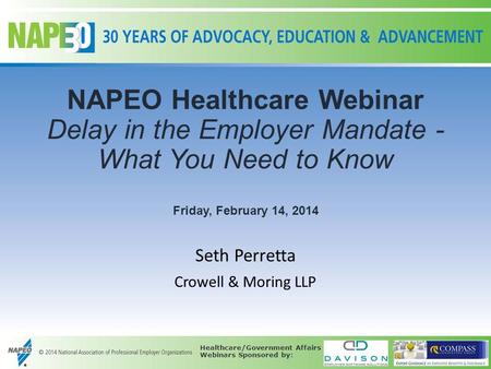 NAPEO Healthcare Webinar Delay in the Employer Mandate - What You Need to Know Friday, February 14, 2014 Seth Perretta Crowell & Moring LLP Healthcare/Government.