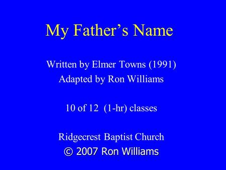 My Father’s Name Written by Elmer Towns (1991) Adapted by Ron Williams 10 of 12 (1-hr) classes Ridgecrest Baptist Church © 2007 Ron Williams.