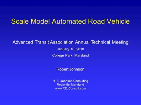 Scale Model Automated Road Vehicle Advanced Transit Association Annual Technical Meeting January 10, 2010 College Park, Maryland Robert Johnson R. E. Johnson.