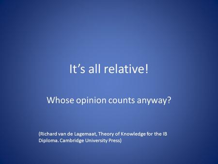 It’s all relative! Whose opinion counts anyway? (Richard van de Lagemaat, Theory of Knowledge for the IB Diploma. Cambridge University Press)