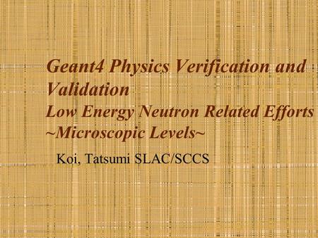 Geant4 Physics Verification and Validation Low Energy Neutron Related Efforts ~Microscopic Levels~ Koi, Tatsumi SLAC/SCCS.