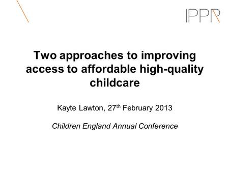 Two approaches to improving access to affordable high-quality childcare Kayte Lawton, 27 th February 2013 Children England Annual Conference.