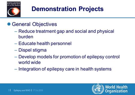 Epilepsy and WHO | 17 Oct 2008 1 |1 | Demonstration Projects General Objectives –Reduce treatment gap and social and physical burden –Educate health personnel.