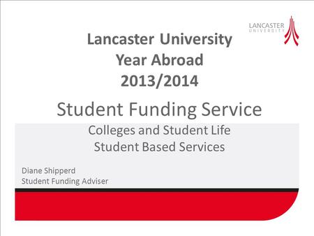 Lancaster University Year Abroad 2013/2014 Student Funding Service Colleges and Student Life Student Based Services Diane Shipperd Student Funding Adviser.