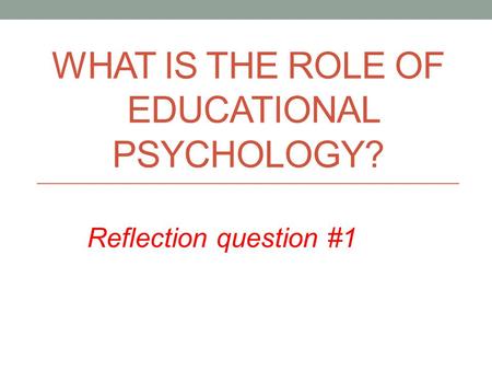 WHAT IS THE ROLE OF EDUCATIONAL PSYCHOLOGY? Reflection question #1.