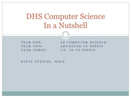 YEAR ONE:AP COMPUTER SCIENCE YEAR TWO: ADVANCED CS TOPICS YEAR THREE: I.S. IN CS TOPICS STEVE SVETLIK, MSCS DHS Computer Science In a Nutshell.