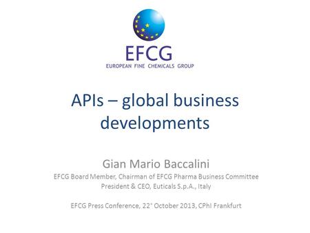 APIs – global business developments Gian Mario Baccalini EFCG Board Member, Chairman of EFCG Pharma Business Committee President & CEO, Euticals S.p.A.,