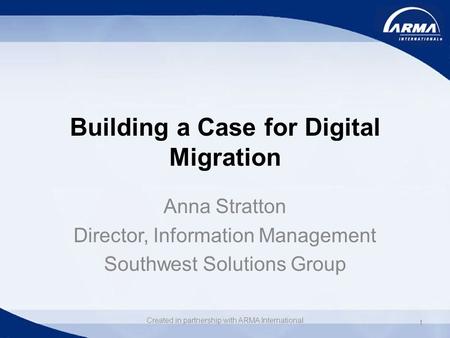 Building a Case for Digital Migration Anna Stratton Director, Information Management Southwest Solutions Group 1 Created in partnership with ARMA International.