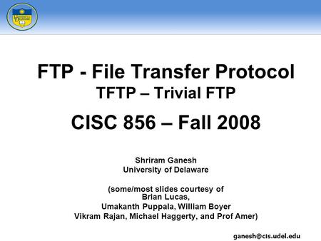 FTP - File Transfer Protocol TFTP – Trivial FTP CISC 856 – Fall 2008 Shriram Ganesh University of Delaware (some/most slides courtesy of Brian Lucas, Umakanth.