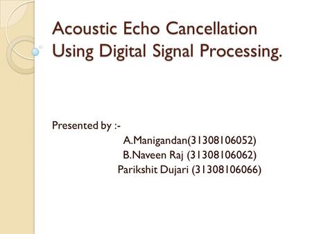 Acoustic Echo Cancellation Using Digital Signal Processing. Presented by :- A.Manigandan(31308106052) B.Naveen Raj (31308106062) Parikshit Dujari (31308106066)