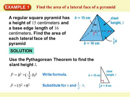 EXAMPLE 1 Find the area of a lateral face of a pyramid SOLUTION Use the Pythagorean Theorem to find the slant height l. l 2 =15 2 +8 2 Write formula. l.
