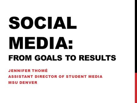 SOCIAL MEDIA: FROM GOALS TO RESULTS JENNIFER THOMÉ ASSISTANT DIRECTOR OF STUDENT MEDIA MSU DENVER.