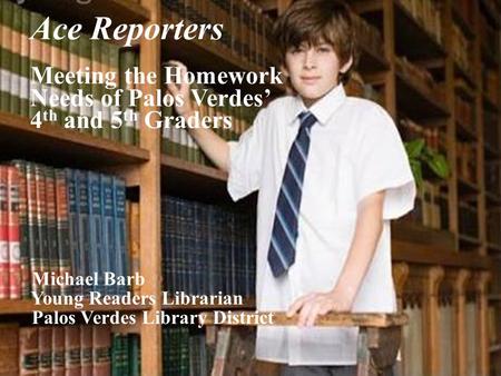 Ace Reporters Meeting the Homework Needs of Palos Verdes’ 4 th and 5 th Graders Michael Barb Young Readers Librarian Palos Verdes Library District.