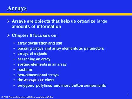 © 2011 Pearson Education, publishing as Addison-Wesley 1 Arrays  Arrays are objects that help us organize large amounts of information  Chapter 6 focuses.