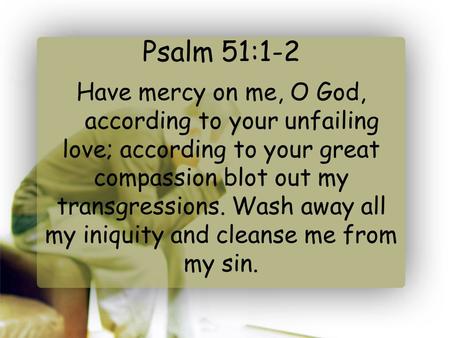 Psalm 51:1-2 Have mercy on me, O God,    according to your unfailing love; according to your great compassion blot out my transgressions. Wash away all.