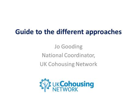 Guide to the different approaches Jo Gooding National Coordinator, UK Cohousing Network.
