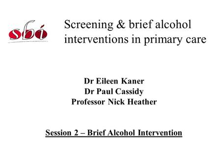 Screening & brief alcohol interventions in primary care Dr Eileen Kaner Dr Paul Cassidy Professor Nick Heather Session 2 – Brief Alcohol Intervention.