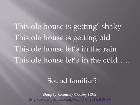 This ole house is getting’ shaky This ole house is getting old This ole house let’s in the rain This ole house let’s in the cold….. Sound familiar? (Song.