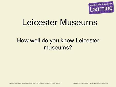 Resource provided by learnwithmuseums.org.uk © Leicester Arts and Museums Learning School Museum: Session 1 Leicester Museums PowerPoint Leicester Museums.