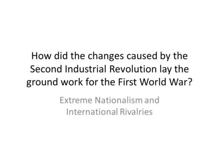 How did the changes caused by the Second Industrial Revolution lay the ground work for the First World War? Extreme Nationalism and International Rivalries.