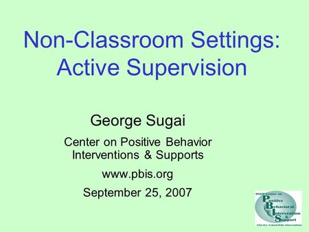 Non-Classroom Settings: Active Supervision George Sugai Center on Positive Behavior Interventions & Supports www.pbis.org September 25, 2007.