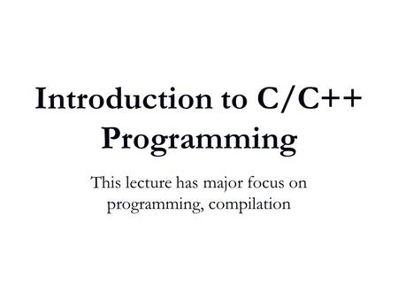 Introduction to C/C++ Programming This lecture has major focus on programming, compilation.
