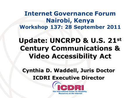Internet Governance Forum Nairobi, Kenya Workshop 137: 28 September 2011 Cynthia D. Waddell, Juris Doctor ICDRI Executive Director Update: UNCRPD & U.S.