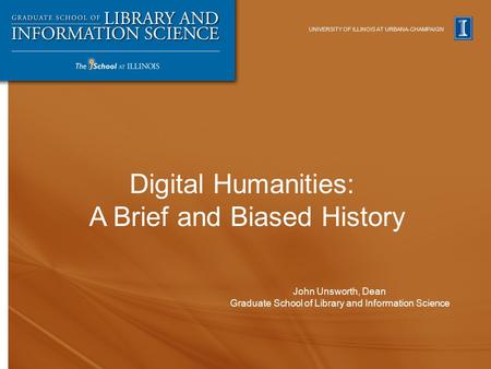 UNIVERSITY OF ILLINOIS AT URBANA-CHAMPAIGN John Unsworth, Dean Graduate School of Library and Information Science Digital Humanities: A Brief and Biased.