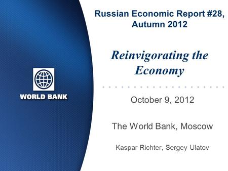 Russian Economic Report #28, Autumn 2012 October 9, 2012 The World Bank, Moscow Kaspar Richter, Sergey Ulatov Reinvigorating the Economy.