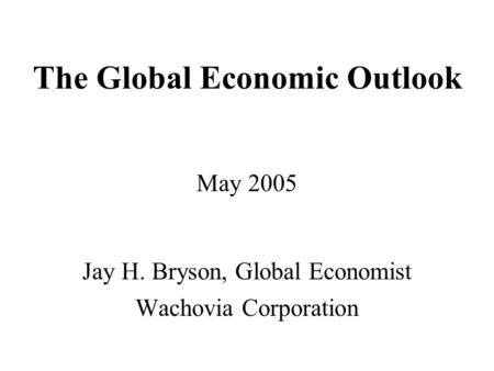 The Global Economic Outlook May 2005 Jay H. Bryson, Global Economist Wachovia Corporation.