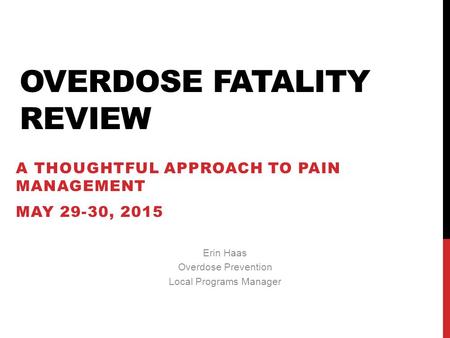 OVERDOSE FATALITY REVIEW A THOUGHTFUL APPROACH TO PAIN MANAGEMENT MAY 29-30, 2015 Erin Haas Overdose Prevention Local Programs Manager.