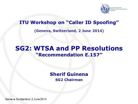 Geneva, Switzerland, 2 June 2014 SG2: WTSA and PP Resolutions “Recommendation E.157” Sherif Guinena SG2 Chairman ITU Workshop on “Caller ID Spoofing” (Geneva,