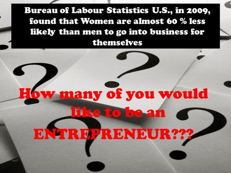 Bureau of Labour Statistics U.S., in 2009, found that Women are almost 60 % less likely than men to go into business for themselves How many of you would.