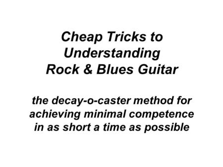 Cheap Tricks to Understanding Rock & Blues Guitar the decay-o-caster method for achieving minimal competence in as short a time as possible.