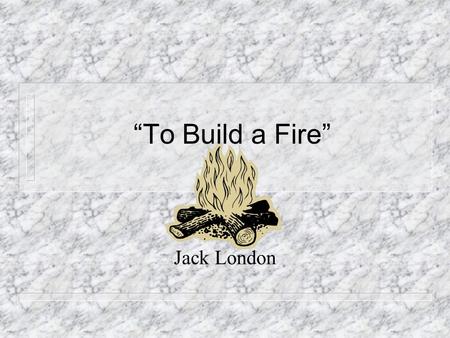 “To Build a Fire” Jack London. Author Information Born John Griffith London in 1876. Suspicious of who his real father was and this showed up in many.