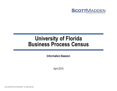 Copyright © 2013 by ScottMadden. All rights reserved. University of Florida Business Process Census Information Session April 2013.