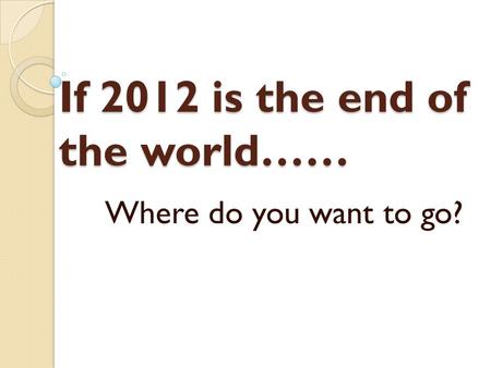 If 2012 is the end of the world…… Where do you want to go?