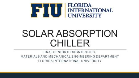 SOLAR ABSORPTION CHILLER FINAL SENIOR DESIGN PROJECT MATERIALS AND MECHANICAL ENGINEERING DEPARTMENT FLORIDA INTERNATIONAL UNIVERSITY.
